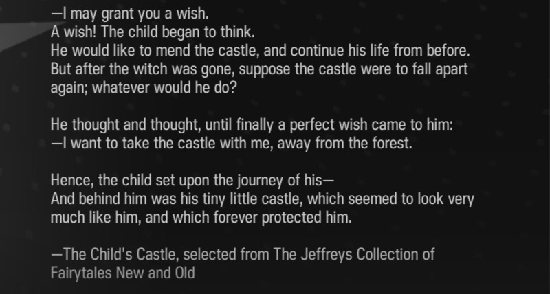 —I may grant you a wish. A wish! The child began to think. He would like to mend the castle, and continue his life from before. But after the witch was gone, suppose the castle were to fall apart again; whatever would he do? He thought and thought, until finally a perfect wish came to him: —I want to take the castle with me, away from the forest. Hence, the child set upon the journey of his— And behind him was his tiny little castle, which seemed to look very much like him, and which forever protected him. —The Child's Castle, selected from The Jeffreys Collection of Fairytales New and Old